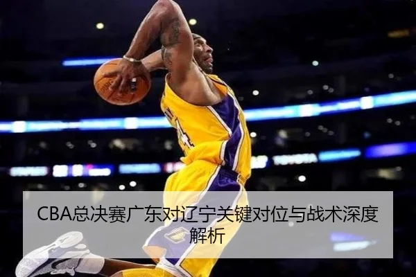 CBA总决赛广东对辽宁关键对位与战术深度解析